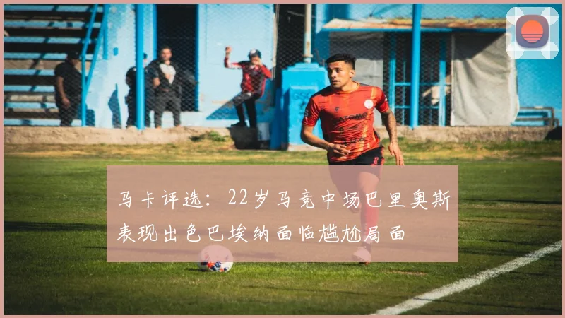 马卡评选：22岁马竞中场巴里奥斯表现出色巴埃纳面临尴尬局面