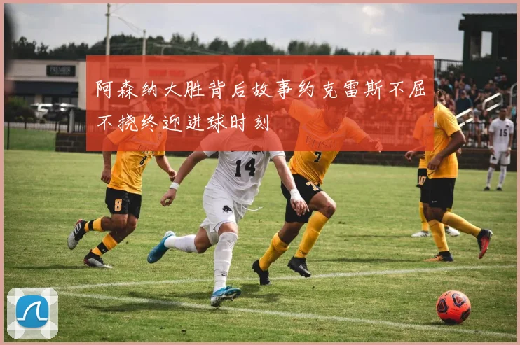 阿森纳大胜背后故事约克雷斯不屈不挠终迎进球时刻
