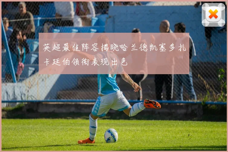 英超最佳阵容揭晓哈兰德凯塞多扎卡廷伯领衔表现出色