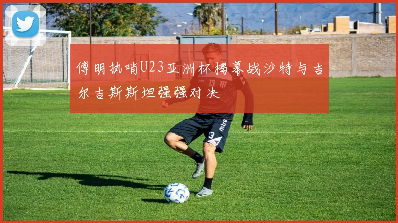 傅明执哨U23亚洲杯揭幕战沙特与吉尔吉斯斯坦强强对决