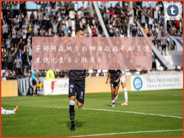 英超阿森纳与利物浦战成平局马德里德比皇马小胜马竞