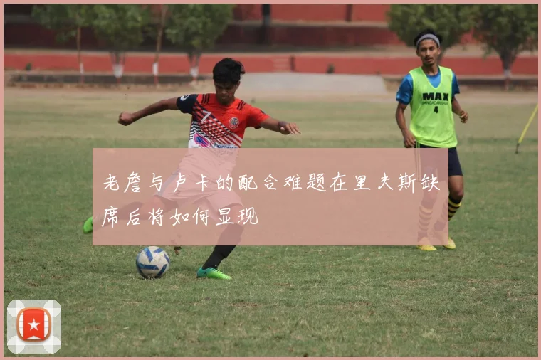 老詹与卢卡的配合难题在里夫斯缺席后将如何显现