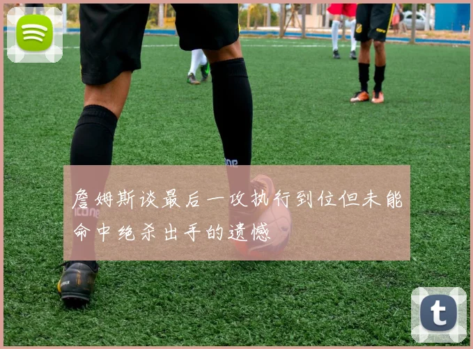 詹姆斯谈最后一攻执行到位但未能命中绝杀出手的遗憾