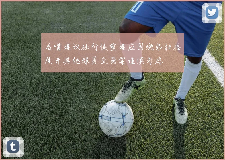 名嘴建议独行侠重建应围绕弗拉格展开其他球员交易需谨慎考虑