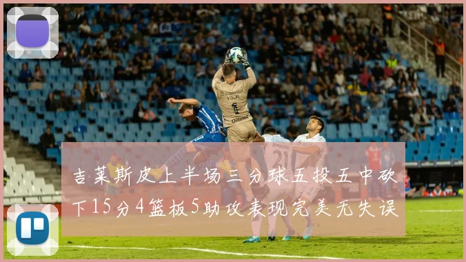 吉莱斯皮上半场三分球五投五中砍下15分4篮板5助攻表现完美无失误