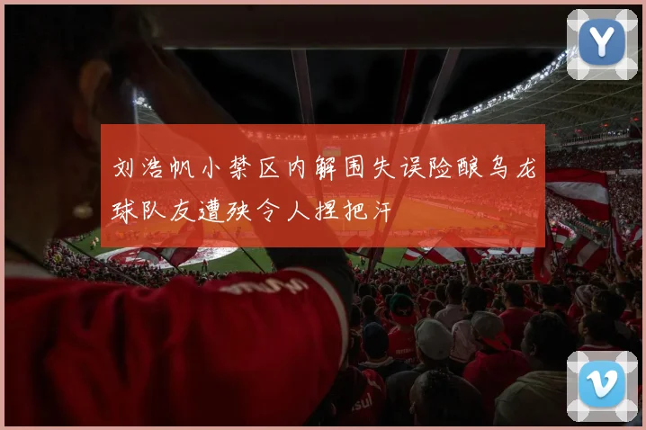 刘浩帆小禁区内解围失误险酿乌龙球队友遭殃令人捏把汗