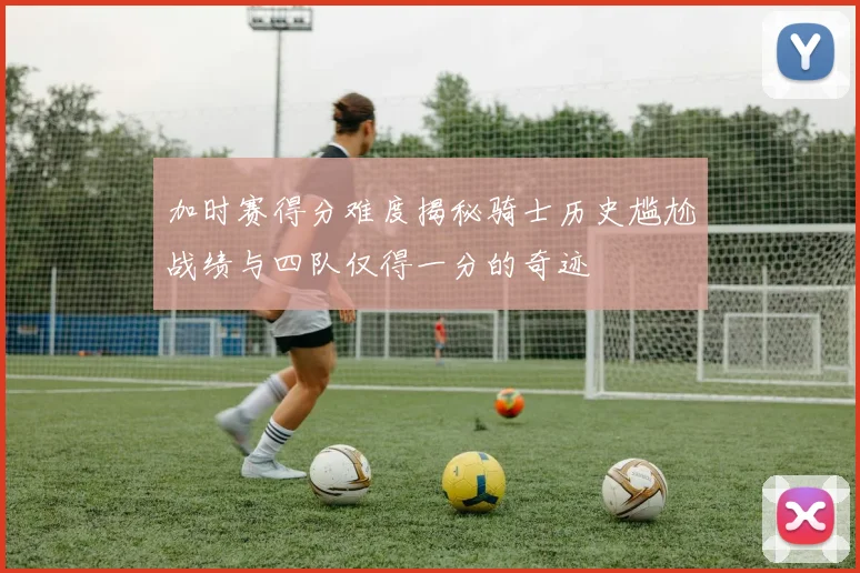 加时赛得分难度揭秘骑士历史尴尬战绩与四队仅得一分的奇迹