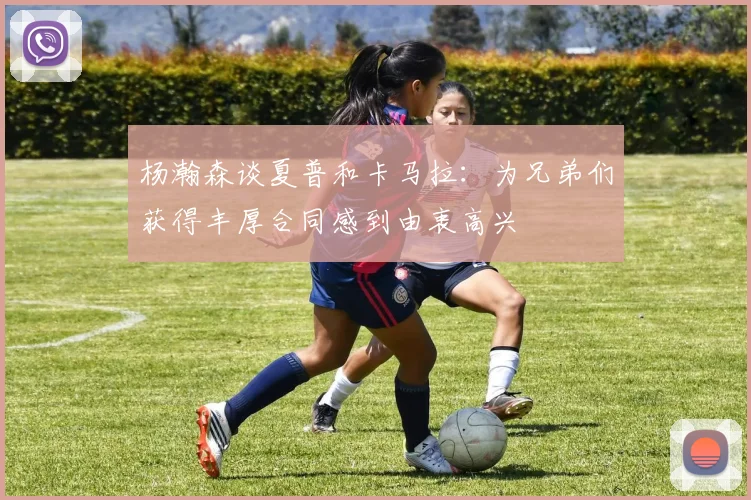 杨瀚森谈夏普和卡马拉：为兄弟们获得丰厚合同感到由衷高兴