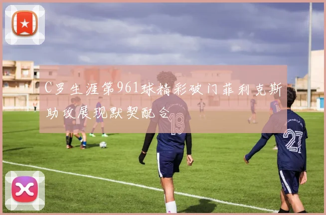 C罗生涯第961球精彩破门菲利克斯助攻展现默契配合