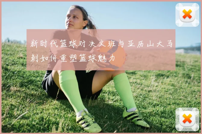 新时代篮球对决文班与亚历山大马刺如何重塑篮球魅力