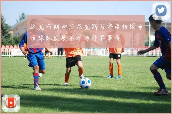 迈克布朗回应尼克斯与字母传闻专注球队发展不参与外界事务
