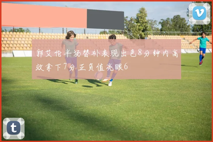 郭艾伦半场替补表现出色8分钟内高效拿下7分正负值亮眼6