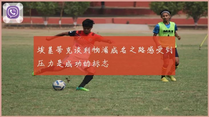 埃基蒂克谈利物浦成名之路感受到压力是成功的标志