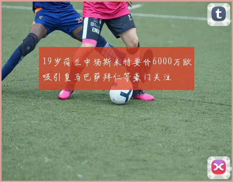 19岁荷兰中场斯米特要价6000万欧吸引皇马巴萨拜仁等豪门关注