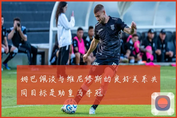 姆巴佩谈与维尼修斯的良好关系共同目标是助皇马夺冠