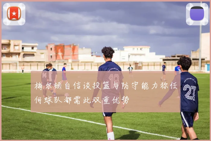 梅尔顿自信谈投篮与防守能力称任何球队都需此双重优势