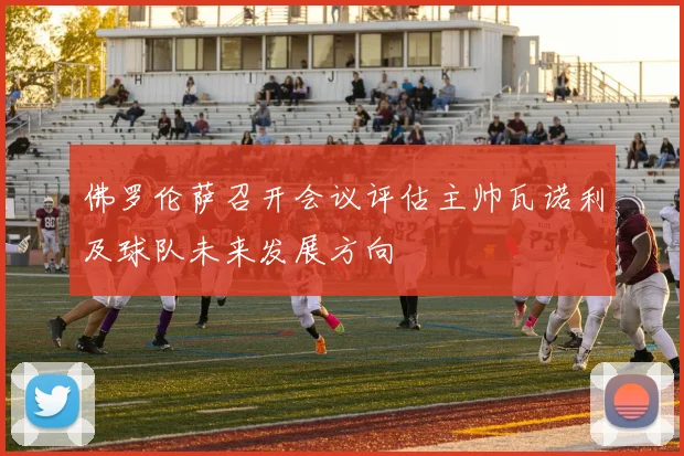 佛罗伦萨召开会议评估主帅瓦诺利及球队未来发展方向