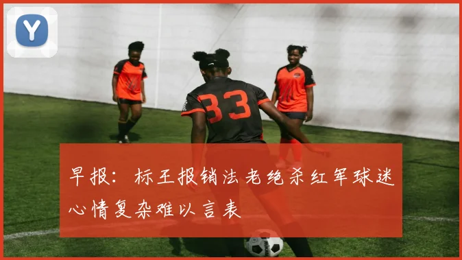 早报：标王报销法老绝杀红军球迷心情复杂难以言表