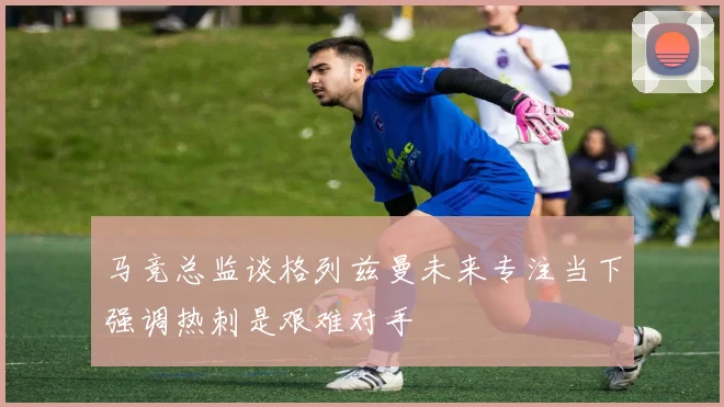 马竞总监谈格列兹曼未来专注当下强调热刺是艰难对手