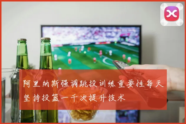 阿里纳斯强调跳投训练重要性每天坚持投篮一千次提升技术