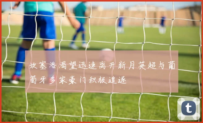 坎塞洛渴望迅速离开新月英超与葡萄牙多家豪门积极追逐