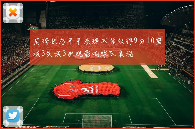 周琦状态平平表现不佳仅得9分10篮板3失误3犯规影响球队表现