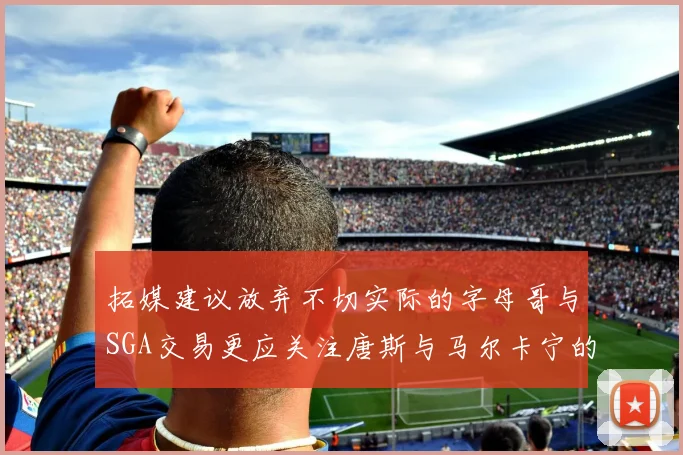 拓媒建议放弃不切实际的字母哥与SGA交易更应关注唐斯与马尔卡宁的潜力