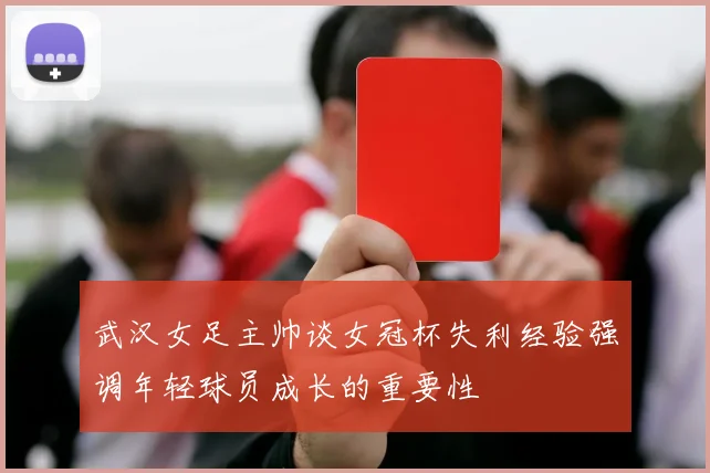 武汉女足主帅谈女冠杯失利经验强调年轻球员成长的重要性