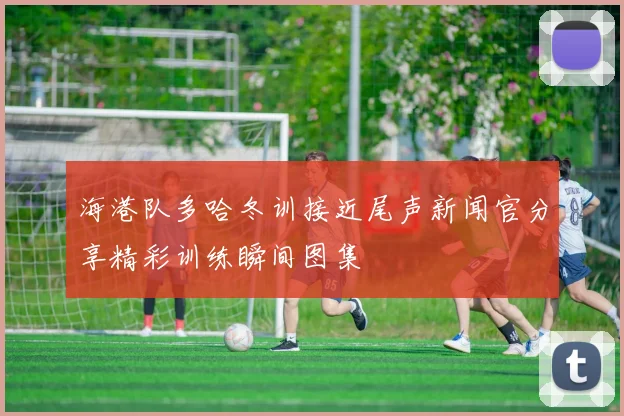 海港队多哈冬训接近尾声新闻官分享精彩训练瞬间图集